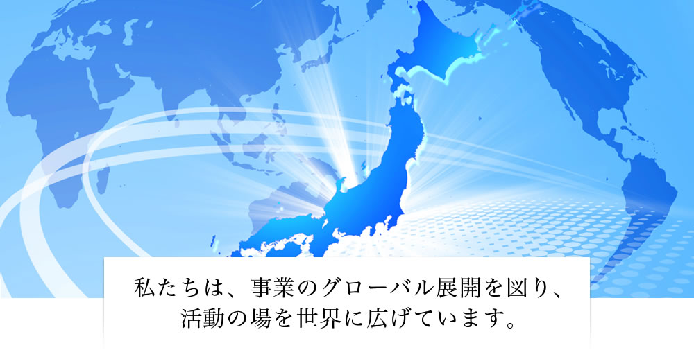 私たちは、事業のグローバル展開を図り、活動の場を世界に広げています。